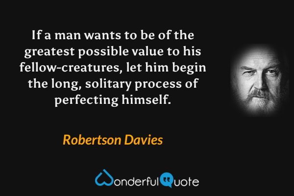 If a man wants to be of the greatest possible value to his fellow-creatures, let him begin the long, solitary process of perfecting himself. - Robertson Davies quote.