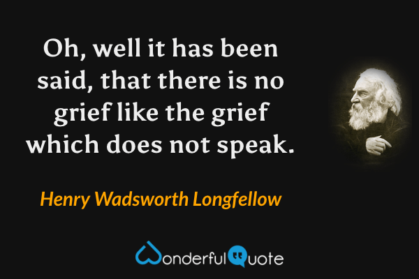 Oh, well it has been said, that there is no grief like the grief which does not speak. - Henry Wadsworth Longfellow quote.