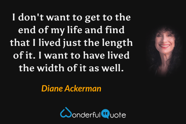 I don't want to get to the end of my life and find that I lived just the length of it.  I want to have lived the width of it as well. - Diane Ackerman quote.