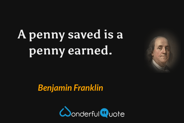A penny saved is a penny earned. - Benjamin Franklin quote.