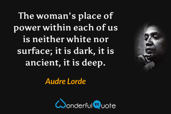 The woman's place of power within each of us is neither white nor surface; it is dark, it is ancient, it is deep. - Audre Lorde quote.