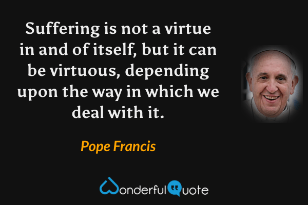 Suffering is not a virtue in and of itself, but it can be virtuous, depending upon the way in which we deal with it. - Pope Francis quote.