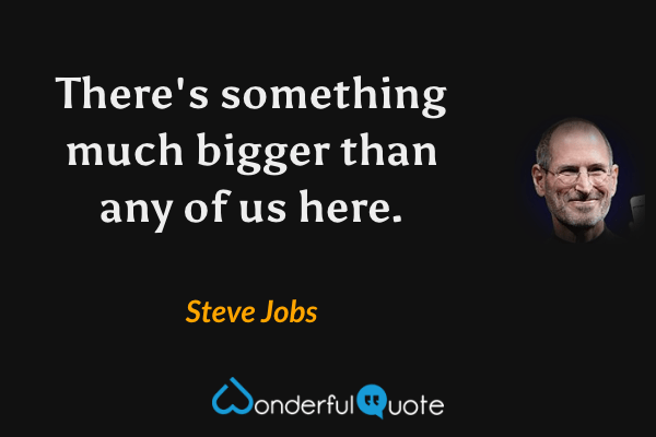 There's something much bigger than any of us here. - Steve Jobs quote.