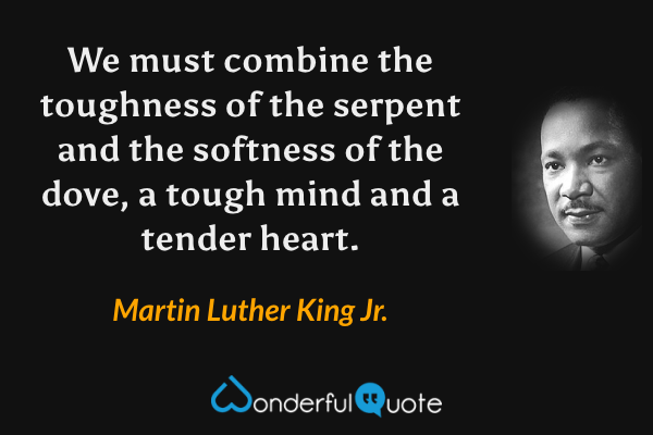 We must combine the toughness of the serpent and the softness of the dove, a tough mind and a tender heart. - Martin Luther King Jr. quote.