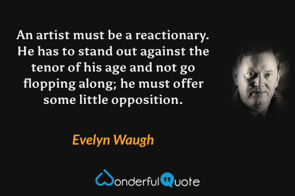 An artist must be a reactionary.  He has to stand out against the tenor of his age and not go flopping along; he must offer some little opposition. - Evelyn Waugh quote.