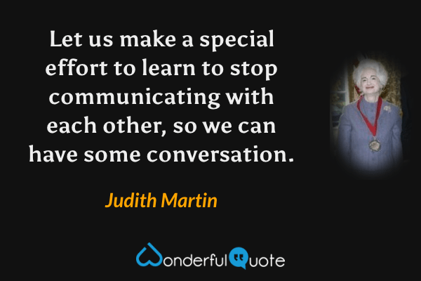 Let us make a special effort to learn to stop communicating with each other, so we can have some conversation. - Judith Martin quote.