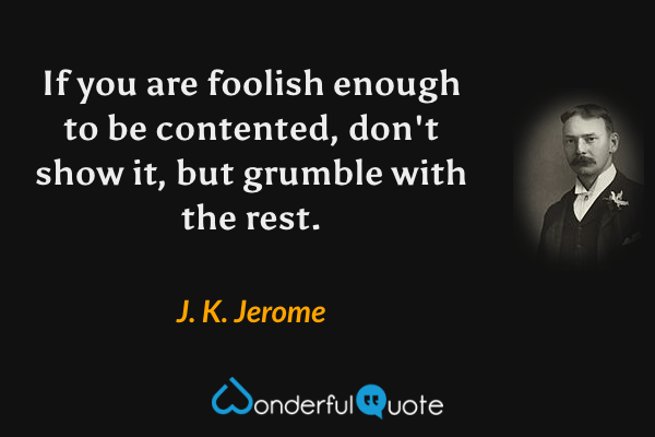 If you are foolish enough to be contented, don't show it, but grumble with the rest. - J. K. Jerome quote.