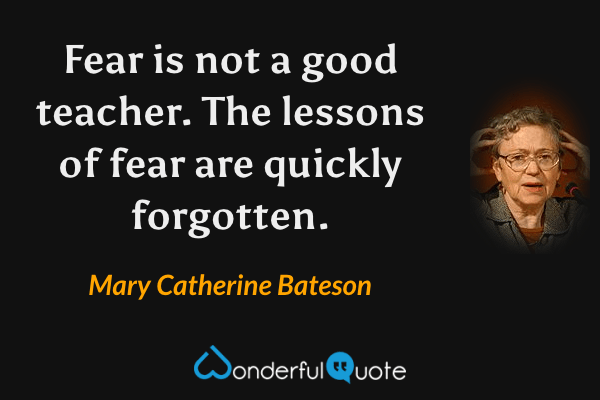 Fear is not a good teacher.  The lessons of fear are quickly forgotten. - Mary Catherine Bateson quote.