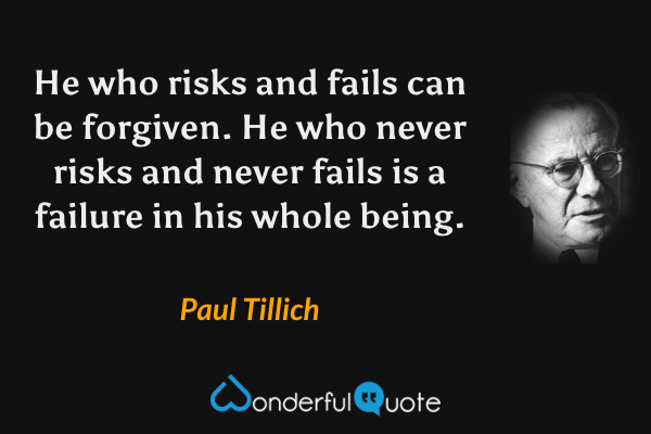 He who risks and fails can be forgiven.  He who never risks and never fails is a failure in his whole being. - Paul Tillich quote.