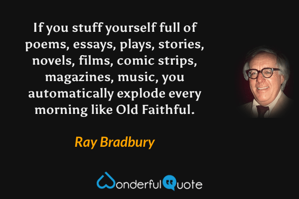 If you stuff yourself full of poems, essays, plays, stories, novels, films, comic strips, magazines, music, you automatically explode every morning like Old Faithful. - Ray Bradbury quote.