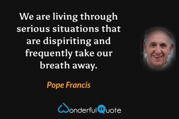 We are living through serious situations that are dispiriting and frequently take our breath away. - Pope Francis quote.