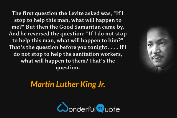 The first question the Levite asked was, "If I stop to help this man, what will happen to me?" But then the Good Samaritan came by. And he reversed the question: "If I do not stop to help this man, what will happen to him?" That's the question before you tonight. . . . If I do not stop to help the sanitation workers, what will happen to them? That's the question. - Martin Luther King Jr. quote.