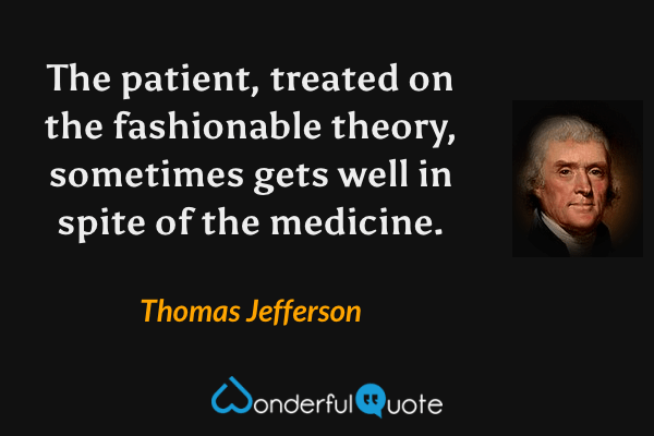 The patient, treated on the fashionable theory, sometimes gets well in spite of the medicine. - Thomas Jefferson quote.