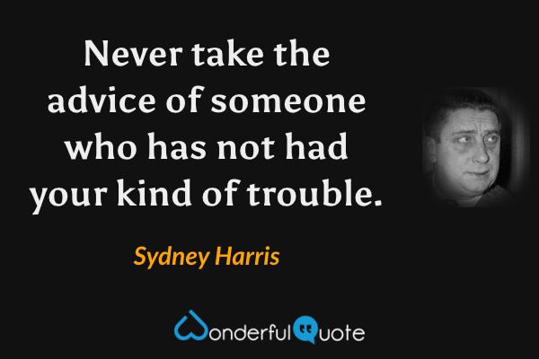Never take the advice of someone who has not had your kind of trouble. - Sydney Harris quote.