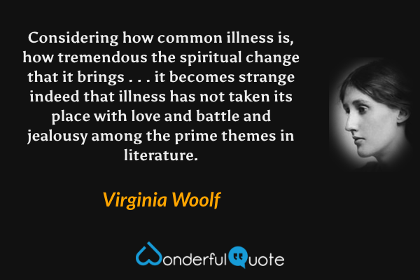 Considering how common illness is, how tremendous the spiritual change that it brings . . . it becomes strange indeed that illness has not taken its place with love and battle and jealousy among the prime themes in literature. - Virginia Woolf quote.