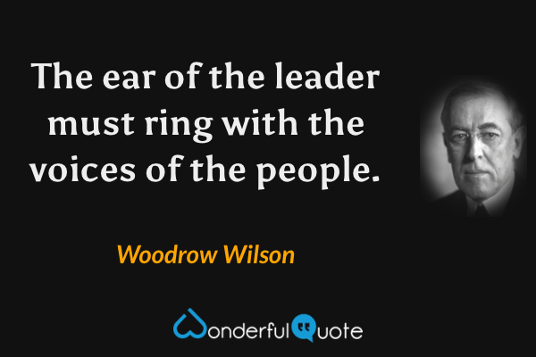The ear of the leader must ring with the voices of the people. - Woodrow Wilson quote.