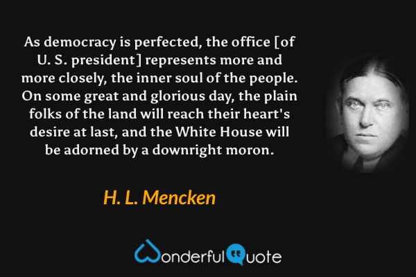 As democracy is perfected, the office [of U. S. president] represents more and more closely, the inner soul of the people.  On some great and glorious day, the plain folks of the land will reach their heart's desire at last, and the White House will be adorned by a downright moron. - H. L. Mencken quote.
