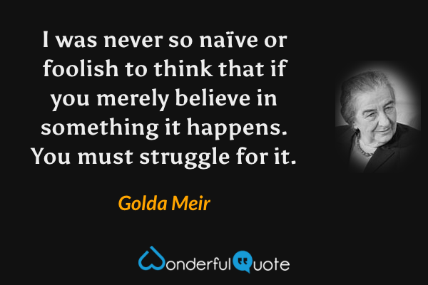 I was never so naïve or foolish to think that if you merely believe in something it happens.  You must struggle for it. - Golda Meir quote.