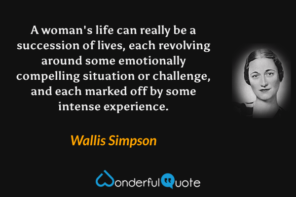 A woman's life can really be a succession of lives, each revolving around some emotionally compelling situation or challenge, and each marked off by some intense experience. - Wallis Simpson quote.