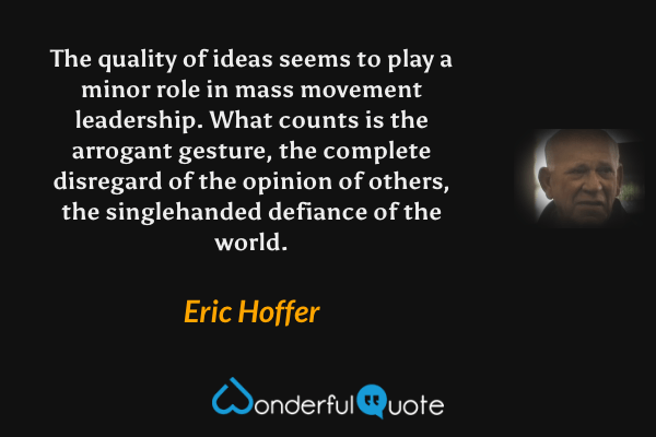 The quality of ideas seems to play a minor role in mass movement leadership. What counts is the arrogant gesture, the complete disregard of the opinion of others, the singlehanded defiance of the world. - Eric Hoffer quote.