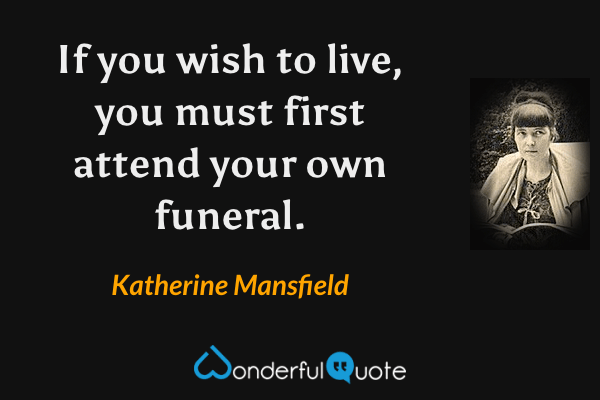 If you wish to live, you must first attend your own funeral. - Katherine Mansfield quote.
