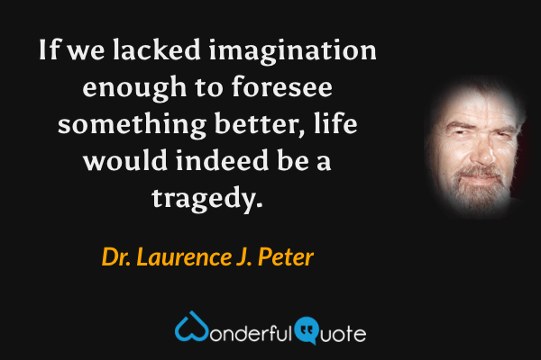 If we lacked imagination enough to foresee something better, life would indeed be a tragedy. - Dr. Laurence J. Peter quote.