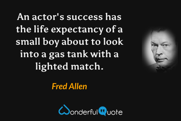 An actor's success has the life expectancy of a small boy about to look into a gas tank with a lighted match. - Fred Allen quote.