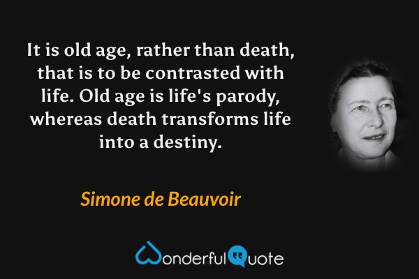 It is old age, rather than death, that is to be contrasted with life.  Old age is life's parody, whereas death transforms life into a destiny. - Simone de Beauvoir quote.