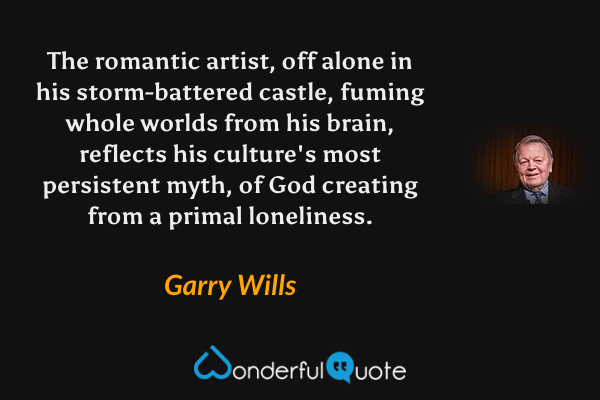 The romantic artist, off alone in his storm-battered castle, fuming whole worlds from his brain, reflects his culture's most persistent myth, of God creating from a primal loneliness. - Garry Wills quote.