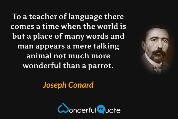 To a teacher of language there comes a time when the world is but a place of many words and man appears a mere talking animal not much more wonderful than a parrot. - Joseph Conard quote.