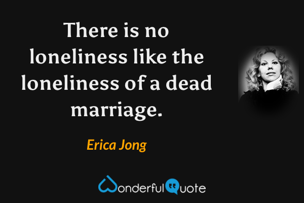 There is no loneliness like the loneliness of a dead marriage. - Erica Jong quote.