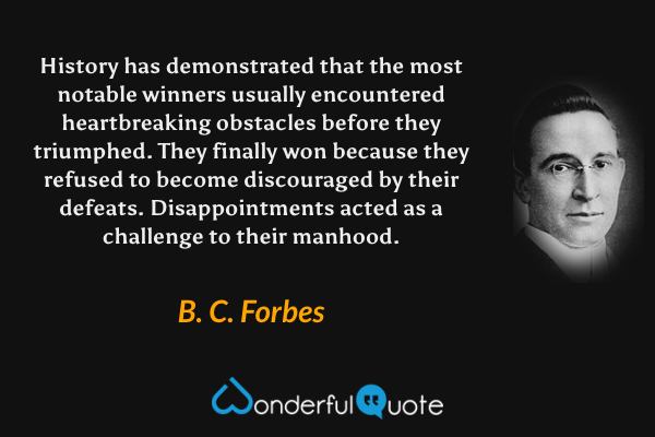 History has demonstrated that the most notable winners usually encountered heartbreaking obstacles before they triumphed. They finally won because they refused to become discouraged by their defeats.  Disappointments acted as a challenge to their manhood. - B. C. Forbes quote.