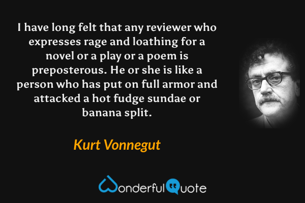 I have long felt that any reviewer who expresses rage and loathing for a novel or a play or a poem is preposterous. He or she is like a person who has put on full armor and attacked a hot fudge sundae or banana split. - Kurt Vonnegut quote.