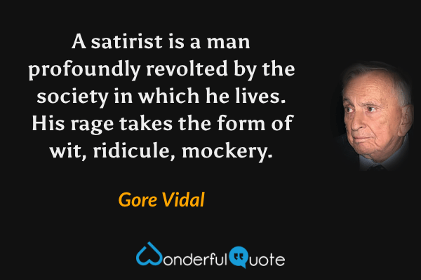 A satirist is a man profoundly revolted by the society in which he lives. His rage takes the form of wit, ridicule, mockery. - Gore Vidal quote.