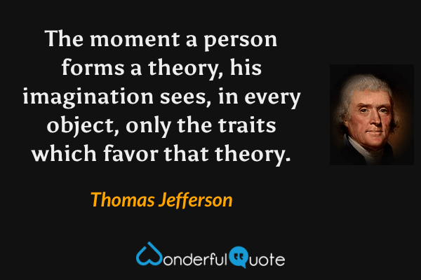 The moment a person forms a theory, his imagination sees, in every object, only the traits which favor that theory. - Thomas Jefferson quote.