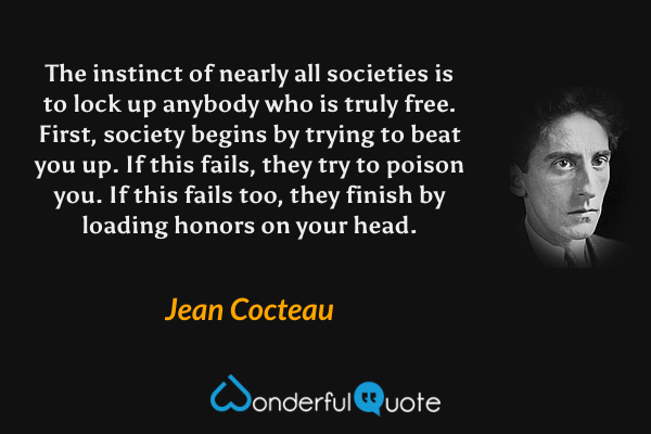 The instinct of nearly all societies is to lock up anybody who is truly free. First, society begins by trying to beat you up. If this fails, they try to poison you. If this fails too, they finish by loading honors on your head. - Jean Cocteau quote.