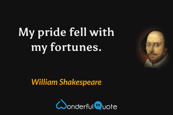 My pride fell with my fortunes. - William Shakespeare quote.