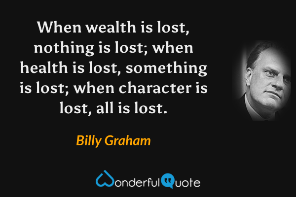 When wealth is lost, nothing is lost; when health is lost, something is lost; when character is lost, all is lost. - Billy Graham quote.
