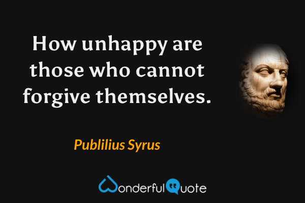 How unhappy are those who cannot forgive themselves. - Publilius Syrus quote.