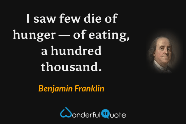 I saw few die of hunger — of eating, a hundred thousand. - Benjamin Franklin quote.