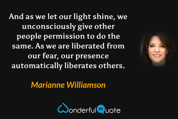 And as we let our light shine, we unconsciously give other people permission to do the same. As we are liberated from our fear, our presence automatically liberates others. - Marianne Williamson quote.