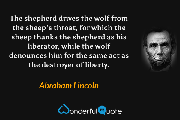The shepherd drives the wolf from the sheep's throat, for which the sheep thanks the shepherd as his liberator, while the wolf denounces him for the same act as the destroyer of liberty. - Abraham Lincoln quote.