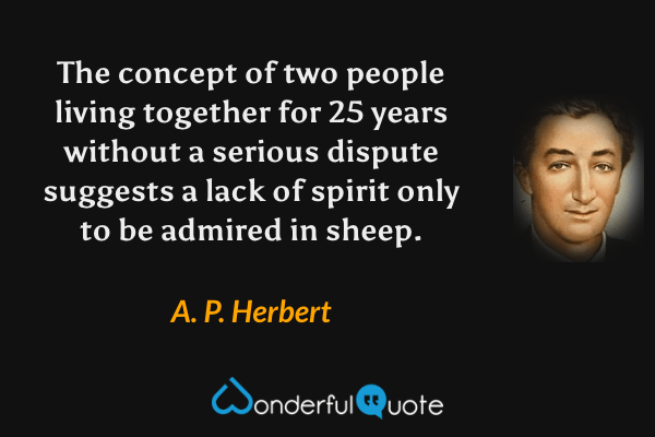 The concept of two people living together for 25 years without a serious dispute suggests a lack of spirit only to be admired in sheep. - A. P. Herbert quote.