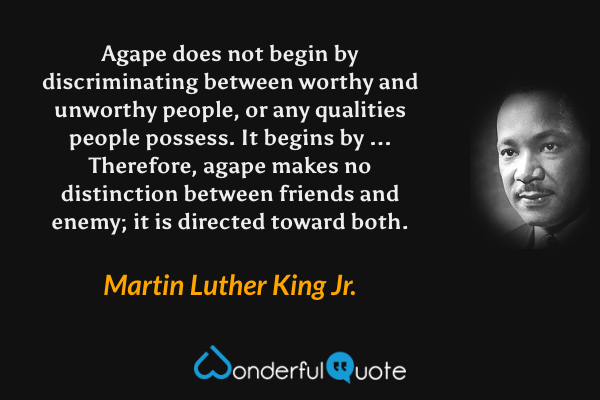 Agape does not begin by discriminating between worthy and unworthy people, or any qualities people possess. It begins by ... Therefore, agape makes no distinction between friends and enemy; it is directed toward both. - Martin Luther King Jr. quote.