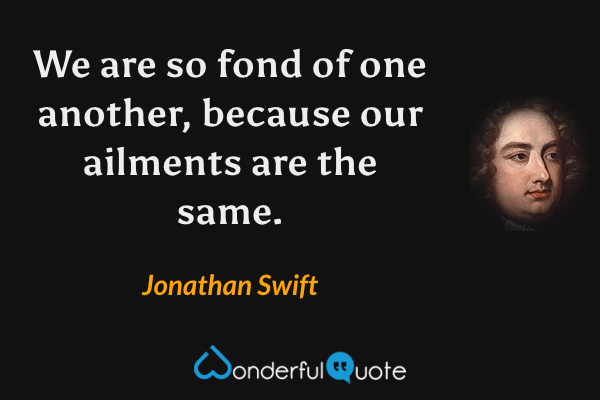 We are so fond of one another, because our ailments are the same. - Jonathan Swift quote.
