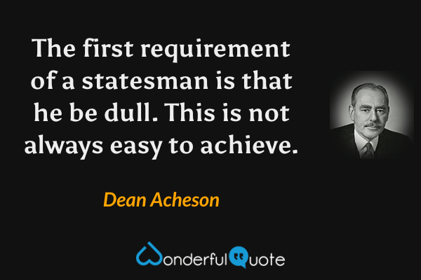 The first requirement of a statesman is that he be dull. This is not always easy to achieve. - Dean Acheson quote.