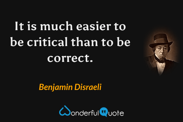 It is much easier to be critical than to be correct. - Benjamin Disraeli quote.