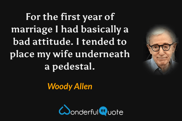 For the first year of marriage I had basically a bad attitude. I tended to place my wife underneath a pedestal. - Woody Allen quote.