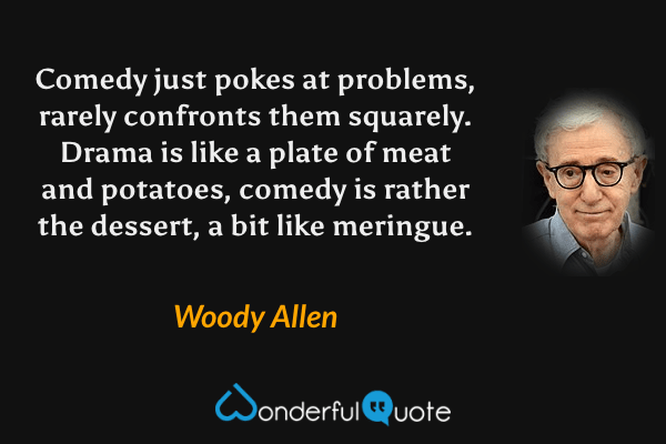 Comedy just pokes at problems, rarely confronts them squarely.  Drama is like a plate of meat and potatoes, comedy is rather the dessert, a bit like meringue. - Woody Allen quote.