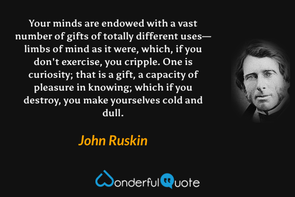 Your minds are endowed with a vast number of gifts of totally different uses—limbs of mind as it were, which, if you don't exercise, you cripple.  One is curiosity; that is a gift, a capacity of pleasure in knowing; which if you destroy, you make yourselves cold and dull. - John Ruskin quote.